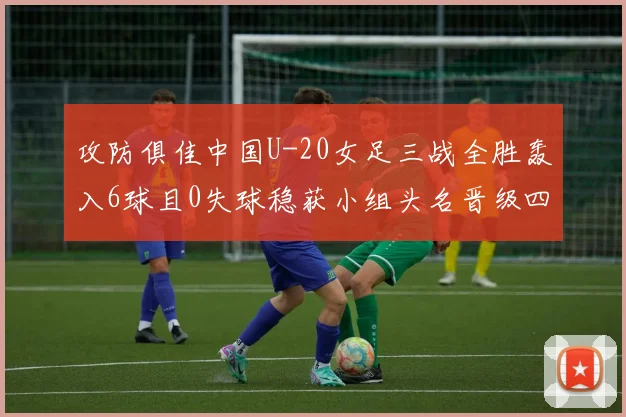 攻防俱佳中国U-20女足三战全胜轰入6球且0失球稳获小组头名晋级四分之一决赛