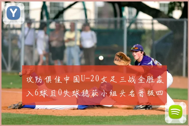 攻防俱佳中国U-20女足三战全胜轰入6球且0失球稳获小组头名晋级四分之一决赛