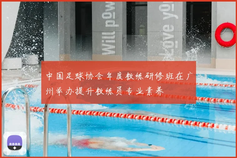 中国足球协会年度教练研修班在广州举办提升教练员专业素养