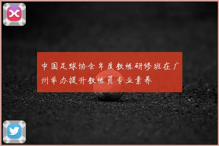 中国足球协会年度教练研修班在广州举办提升教练员专业素养
